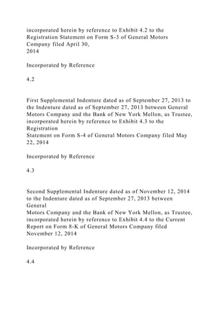 incorporated herein by reference to Exhibit 4.2 to the
Registration Statement on Form S-3 of General Motors
Company filed April 30,
2014
Incorporated by Reference
4.2
First Supplemental Indenture dated as of September 27, 2013 to
the Indenture dated as of September 27, 2013 between General
Motors Company and the Bank of New York Mellon, as Trustee,
incorporated herein by reference to Exhibit 4.3 to the
Registration
Statement on Form S-4 of General Motors Company filed May
22, 2014
Incorporated by Reference
4.3
Second Supplemental Indenture dated as of November 12, 2014
to the Indenture dated as of September 27, 2013 between
General
Motors Company and the Bank of New York Mellon, as Trustee,
incorporated herein by reference to Exhibit 4.4 to the Current
Report on Form 8-K of General Motors Company filed
November 12, 2014
Incorporated by Reference
4.4
 