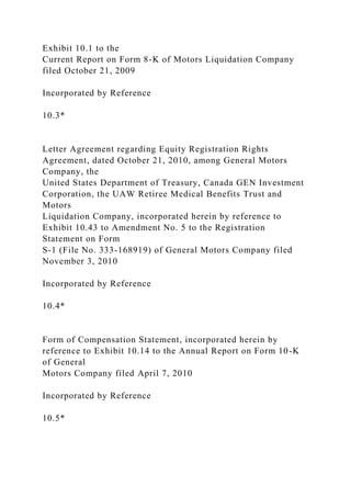 Exhibit 10.1 to the
Current Report on Form 8-K of Motors Liquidation Company
filed October 21, 2009
Incorporated by Reference
10.3*
Letter Agreement regarding Equity Registration Rights
Agreement, dated October 21, 2010, among General Motors
Company, the
United States Department of Treasury, Canada GEN Investment
Corporation, the UAW Retiree Medical Benefits Trust and
Motors
Liquidation Company, incorporated herein by reference to
Exhibit 10.43 to Amendment No. 5 to the Registration
Statement on Form
S-1 (File No. 333-168919) of General Motors Company filed
November 3, 2010
Incorporated by Reference
10.4*
Form of Compensation Statement, incorporated herein by
reference to Exhibit 10.14 to the Annual Report on Form 10-K
of General
Motors Company filed April 7, 2010
Incorporated by Reference
10.5*
 