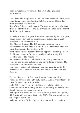 manufacturers are responsible for a vehicle's emission
performance.
The Clean Air Act permits states that have areas with air quality
compliance issues to adopt the California car and light-duty
truck emission standards in
lieu of the federal requirements. Thirteen states currently have
these standards in effect and 10 of these 13 states have adopted
the ZEV requirements.
Emissions in the European Union are regulated by the European
Commission (EC) and by governmental authorities in each
European Union Member State
(EU Member States). The EC imposes emission control
requirements on vehicles sold in all 28 EU Member States. We
must demonstrate that vehicles will
meet emission requirements from an approval authority in one
EU Member State before we can sell vehicles in any EU
Member State. The regulatory
requirements include random testing of newly assembled
vehicles and a manufacturer in-use surveillance program. The
European Union requirements are
equivalent in terms of stringency and implementation to the
framework of the United Nations Economic Commission for
Europe.
The existing level of European Union exhaust emission
standards for cars and light-duty trucks, Euro 6, was effective in
2014 for new vehicle approvals
and 2015 for new vehicle registrations. Future emission
standards focus particularly on further reducing emissions from
diesel vehicles by introducing new
testing criteria based on “real world driving” emissions (RDE).
RDE tests will become effective in 2017. The new requirements
will require additional
technologies and further increase the cost of diesel engines,
 