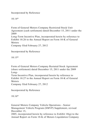 Incorporated by Reference
10.14*
Form of General Motors Company Restricted Stock Unit
Agreement (cash settlement) dated December 15, 2011 under the
2009
Long-Term Incentive Plan, incorporated herein by reference to
Exhibit 10.26 to the Annual Report on Form 10-K of General
Motors
Company filed February 27, 2012
Incorporated by Reference
10.15*
Form of General Motors Company Restated Stock Agreement
(share settlement) dated December 15, 2011 under the 2009
Long-
Term Incentive Plan, incorporated herein by reference to
Exhibit 10.27 to the Annual Report on Form 10-K of General
Motors
Company filed February 27, 2012
Incorporated by Reference
10.16*
General Motors Company Vehicle Operations - Senior
Management Vehicle Program (SMVP) Supplement, revised
December 15,
2005, incorporated herein by reference to Exhibit 10(g) to the
Annual Report on Form 10-K of Motors Liquidation Company
 