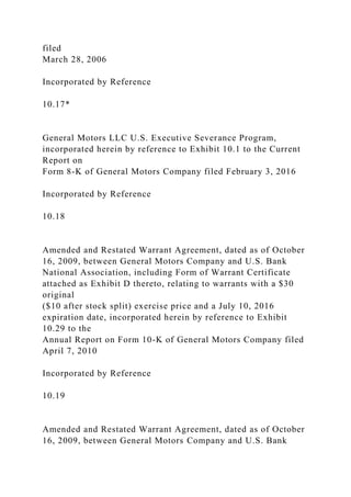 filed
March 28, 2006
Incorporated by Reference
10.17*
General Motors LLC U.S. Executive Severance Program,
incorporated herein by reference to Exhibit 10.1 to the Current
Report on
Form 8-K of General Motors Company filed February 3, 2016
Incorporated by Reference
10.18
Amended and Restated Warrant Agreement, dated as of October
16, 2009, between General Motors Company and U.S. Bank
National Association, including Form of Warrant Certificate
attached as Exhibit D thereto, relating to warrants with a $30
original
($10 after stock split) exercise price and a July 10, 2016
expiration date, incorporated herein by reference to Exhibit
10.29 to the
Annual Report on Form 10-K of General Motors Company filed
April 7, 2010
Incorporated by Reference
10.19
Amended and Restated Warrant Agreement, dated as of October
16, 2009, between General Motors Company and U.S. Bank
 