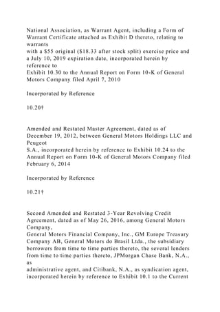 National Association, as Warrant Agent, including a Form of
Warrant Certificate attached as Exhibit D thereto, relating to
warrants
with a $55 original ($18.33 after stock split) exercise price and
a July 10, 2019 expiration date, incorporated herein by
reference to
Exhibit 10.30 to the Annual Report on Form 10-K of General
Motors Company filed April 7, 2010
Incorporated by Reference
10.20†
Amended and Restated Master Agreement, dated as of
December 19, 2012, between General Motors Holdings LLC and
Peugeot
S.A., incorporated herein by reference to Exhibit 10.24 to the
Annual Report on Form 10-K of General Motors Company filed
February 6, 2014
Incorporated by Reference
10.21†
Second Amended and Restated 3-Year Revolving Credit
Agreement, dated as of May 26, 2016, among General Motors
Company,
General Motors Financial Company, Inc., GM Europe Treasury
Company AB, General Motors do Brasil Ltda., the subsidiary
borrowers from time to time parties thereto, the several lenders
from time to time parties thereto, JPMorgan Chase Bank, N.A.,
as
administrative agent, and Citibank, N.A., as syndication agent,
incorporated herein by reference to Exhibit 10.1 to the Current
 