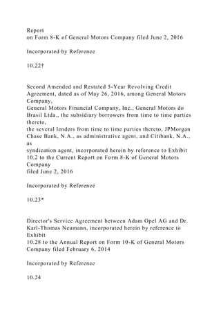 Report
on Form 8-K of General Motors Company filed June 2, 2016
Incorporated by Reference
10.22†
Second Amended and Restated 5-Year Revolving Credit
Agreement, dated as of May 26, 2016, among General Motors
Company,
General Motors Financial Company, Inc., General Motors do
Brasil Ltda., the subsidiary borrowers from time to time parties
thereto,
the several lenders from time to time parties thereto, JPMorgan
Chase Bank, N.A., as administrative agent, and Citibank, N.A.,
as
syndication agent, incorporated herein by reference to Exhibit
10.2 to the Current Report on Form 8-K of General Motors
Company
filed June 2, 2016
Incorporated by Reference
10.23*
Director's Service Agreement between Adam Opel AG and Dr.
Karl-Thomas Neumann, incorporated herein by reference to
Exhibit
10.28 to the Annual Report on Form 10-K of General Motors
Company filed February 6, 2014
Incorporated by Reference
10.24
 