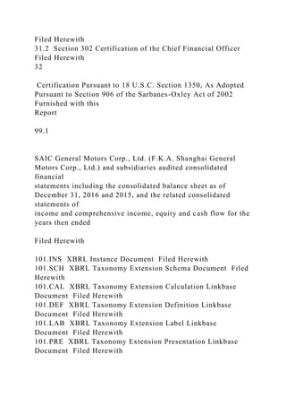 Filed Herewith
31.2 Section 302 Certification of the Chief Financial Officer
Filed Herewith
32
Certification Pursuant to 18 U.S.C. Section 1350, As Adopted
Pursuant to Section 906 of the Sarbanes-Oxley Act of 2002
Furnished with this
Report
99.1
SAIC General Motors Corp., Ltd. (F.K.A. Shanghai General
Motors Corp., Ltd.) and subsidiaries audited consolidated
financial
statements including the consolidated balance sheet as of
December 31, 2016 and 2015, and the related consolidated
statements of
income and comprehensive income, equity and cash flow for the
years then ended
Filed Herewith
101.INS XBRL Instance Document Filed Herewith
101.SCH XBRL Taxonomy Extension Schema Document Filed
Herewith
101.CAL XBRL Taxonomy Extension Calculation Linkbase
Document Filed Herewith
101.DEF XBRL Taxonomy Extension Definition Linkbase
Document Filed Herewith
101.LAB XBRL Taxonomy Extension Label Linkbase
Document Filed Herewith
101.PRE XBRL Taxonomy Extension Presentation Linkbase
Document Filed Herewith
 