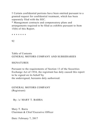 † Certain confidential portions have been omitted pursuant to a
granted request for confidential treatment, which has been
separately filed with the SEC.
* Management contracts and compensatory plans and
arrangements required to be filed as exhibits pursuant to Item
15(b) of this Report.
* * * * * * *
92
Table of Contents
GENERAL MOTORS COMPANY AND SUBSIDIARIES
SIGNATURES
Pursuant to the requirements of Section 13 of the Securities
Exchange Act of 1934, the registrant has duly caused this report
to be signed on its behalf by
the undersigned, hereunto duly authorized.
GENERAL MOTORS COMPANY
(Registrant)
By: /s/ MARY T. BARRA
Mary T. Barra
Chairman & Chief Executive Officer
Date: February 7, 2017
 