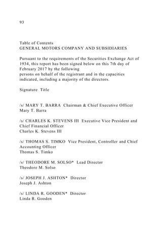 93
Table of Contents
GENERAL MOTORS COMPANY AND SUBSIDIARIES
Pursuant to the requirements of the Securities Exchange Act of
1934, this report has been signed below on this 7th day of
February 2017 by the following
persons on behalf of the registrant and in the capacities
indicated, including a majority of the directors.
Signature Title
/s/ MARY T. BARRA Chairman & Chief Executive Officer
Mary T. Barra
/s/ CHARLES K. STEVENS III Executive Vice President and
Chief Financial Officer
Charles K. Stevens III
/s/ THOMAS S. TIMKO Vice President, Controller and Chief
Accounting Officer
Thomas S. Timko
/s/ THEODORE M. SOLSO* Lead Director
Theodore M. Solso
/s/ JOSEPH J. ASHTON* Director
Joseph J. Ashton
/s/ LINDA R. GOODEN* Director
Linda R. Gooden
 