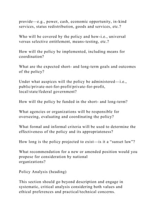 provide—e.g., power, cash, economic opportunity, in-kind
services, status redistribution, goods and services, etc.?
Who will be covered by the policy and how-i.e., universal
versus selective entitlement, means-testing, etc.?
How will the policy be implemented, including means for
coordination?
What are the expected short- and long-term goals and outcomes
of the policy?
Under what auspices will the policy be administered—i.e.,
public/private-not-for-profit/private-for-profit,
local/state/federal government?
How will the policy be funded in the short- and long-term?
What agencies or organizations will be responsible for
overseeing, evaluating and coordinating the policy?
What formal and informal criteria will be used to determine the
effectiveness of the policy and its appropriateness?
How long is the policy projected to exist—is it a “sunset law”?
What recommendation for a new or amended position would you
propose for consideration by national
organizations?
Policy Analysis (heading)
This section should go beyond description and engage in
systematic, critical analysis considering both values and
ethical preferences and practical/technical concerns.
 