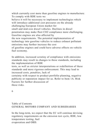 which currently cost more than gasoline engines to manufacture.
To comply with RDE tests we
believe it will be necessary to implement technologies which
will introduce additional cost pressures on the already
challenging European Union market for
small and mid-size diesel vehicles. Declines in diesel
penetration may make fleet CO2 compliance more challenging.
Gasoline engines are also affected by
the new requirements. The potential implementation of
technology into gasoline vehicles to reduce exhaust pollutant
emissions may further increase the cost
of gasoline engines and could have adverse effects on vehicle
fuel economy.
In addition, increased scrutiny of compliance with emissions
standards may result in changes to these standards, including
the implementation of RDE
tests, as well as stricter interpretations or redefinition of these
standards and more rigorous enforcement. This may lead to
increased costs, penalties, lack of
certainty with respect to product portfolio planning, negative
publicity or reputation impact for us. Refer to Item 1A. Risk
Factors for further discussion of
these risks.
6
Table of Contents
GENERAL MOTORS COMPANY AND SUBSIDIARIES
In the long-term, we expect that the EC will continue devising
regulatory requirements on the emission test cycle, RDE, low
temperature testing, fuel
evaporation and OBD.
 