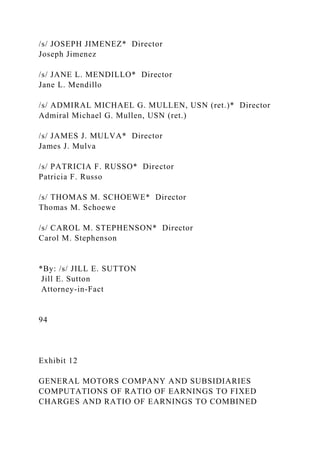 /s/ JOSEPH JIMENEZ* Director
Joseph Jimenez
/s/ JANE L. MENDILLO* Director
Jane L. Mendillo
/s/ ADMIRAL MICHAEL G. MULLEN, USN (ret.)* Director
Admiral Michael G. Mullen, USN (ret.)
/s/ JAMES J. MULVA* Director
James J. Mulva
/s/ PATRICIA F. RUSSO* Director
Patricia F. Russo
/s/ THOMAS M. SCHOEWE* Director
Thomas M. Schoewe
/s/ CAROL M. STEPHENSON* Director
Carol M. Stephenson
*By: /s/ JILL E. SUTTON
Jill E. Sutton
Attorney-in-Fact
94
Exhibit 12
GENERAL MOTORS COMPANY AND SUBSIDIARIES
COMPUTATIONS OF RATIO OF EARNINGS TO FIXED
CHARGES AND RATIO OF EARNINGS TO COMBINED
 