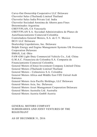 Carve-Out Ownership Cooperative LLC Delaware
Chevrolet Sales (Thailand) Limited Thailand
Chevrolet Sales India Private Ltd. India
Chevrolet Sociedad Anonima de Ahorro para Fines
Determinados Argentina
CHEVYPLAN, CA Venezuela
CHEVYPLAN S.A. Sociedad Administradora de Planes de
Autofinanciamiento Comercial Colombia
Controladora General Motors, S.A. de C.V. Mexico
DCJ1 LLC Delaware
Dealership Liquidations, Inc. Delaware
Delphi Energy and Engine Management Systems UK Overseas
Corporation Delaware
DMAX, Ltd. Ohio
FAW-GM Light Duty Commercial Vehicle Co., Ltd. China
G.M.A.C. Financiera de Colombia S.A. Compania de
Financiamiento Comercial Colombia
General Motors (China) Investment Company Limited China
General Motors (Thailand) Limited Thailand
General Motors - Colmotores S.A. Colombia
General Motors Africa and Middle East FZE United Arab
Emirates
General Motors Asia Pacific Holdings, LLC Delaware
General Motors Asia, Inc. Delaware
General Motors Asset Management Corporation Delaware
General Motors Australia Ltd. Australia
General Motors Austria GmbH Austria
GENERAL MOTORS COMPANY
SUBSIDIARIES AND JOINT VENTURES OF THE
REGISTRANT
AS OF DECEMBER 31, 2016
 