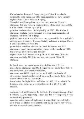 China has implemented European type China 4 standards
nationally with European OBD requirements for new vehicle
registrations. Cities such as Beijing,
Shanghai and Guangzhou each currently require China 5
standards for new vehicle registrations. China implemented the
China 5 standards for light duty
gasoline nationwide at the beginning of 2017. The China 5
standards include more stringent emission requirements and
increase the time and mileage
periods over which manufacturers are responsible for a vehicle's
emission performance. China officially released a unique China
6 emission standard with the
potential to combine elements of both European and U.S.
standards. Local implementation is expected as early as 2018.
Nationwide implementation for new
registrations is expected in July 2020 for the base China 6a
standard and July 2023 for the more stringent China 6b
standard.
In South America certain countries follow the U.S. test
procedures, standards and OBD requirements and others follow
the European Union test procedures,
standards and OBD requirements with different levels of
stringency. Brazil implemented national L6 standards for light
diesel vehicles in 2012 and OBD
installation for light diesel vehicles in 2015. L6 standards for
light gasoline vehicles were implemented in 2015 for all
models.
Automotive Fuel Economy In the U.S., Corporate Average Fuel
Economy (CAFE) reporting is required for three separate fleets:
domestically produced
cars, imported cars and light-duty trucks. Both car and light-
duty truck standards were established using targets for various
vehicle sizes and vehicle model
 