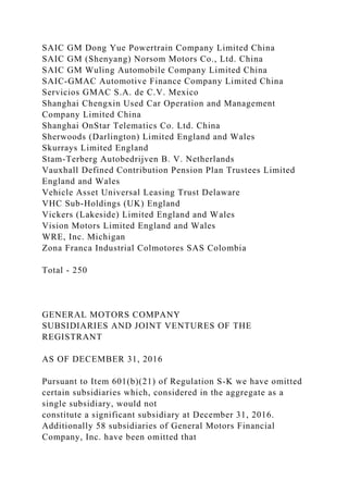 SAIC GM Dong Yue Powertrain Company Limited China
SAIC GM (Shenyang) Norsom Motors Co., Ltd. China
SAIC GM Wuling Automobile Company Limited China
SAIC-GMAC Automotive Finance Company Limited China
Servicios GMAC S.A. de C.V. Mexico
Shanghai Chengxin Used Car Operation and Management
Company Limited China
Shanghai OnStar Telematics Co. Ltd. China
Sherwoods (Darlington) Limited England and Wales
Skurrays Limited England
Stam-Terberg Autobedrijven B. V. Netherlands
Vauxhall Defined Contribution Pension Plan Trustees Limited
England and Wales
Vehicle Asset Universal Leasing Trust Delaware
VHC Sub-Holdings (UK) England
Vickers (Lakeside) Limited England and Wales
Vision Motors Limited England and Wales
WRE, Inc. Michigan
Zona Franca Industrial Colmotores SAS Colombia
Total - 250
GENERAL MOTORS COMPANY
SUBSIDIARIES AND JOINT VENTURES OF THE
REGISTRANT
AS OF DECEMBER 31, 2016
Pursuant to Item 601(b)(21) of Regulation S-K we have omitted
certain subsidiaries which, considered in the aggregate as a
single subsidiary, would not
constitute a significant subsidiary at December 31, 2016.
Additionally 58 subsidiaries of General Motors Financial
Company, Inc. have been omitted that
 