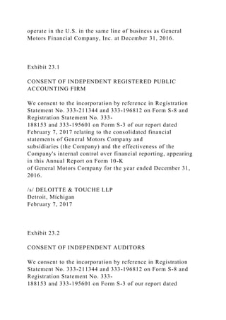 operate in the U.S. in the same line of business as General
Motors Financial Company, Inc. at December 31, 2016.
Exhibit 23.1
CONSENT OF INDEPENDENT REGISTERED PUBLIC
ACCOUNTING FIRM
We consent to the incorporation by reference in Registration
Statement No. 333-211344 and 333-196812 on Form S-8 and
Registration Statement No. 333-
188153 and 333-195601 on Form S-3 of our report dated
February 7, 2017 relating to the consolidated financial
statements of General Motors Company and
subsidiaries (the Company) and the effectiveness of the
Company's internal control over financial reporting, appearing
in this Annual Report on Form 10-K
of General Motors Company for the year ended December 31,
2016.
/s/ DELOITTE & TOUCHE LLP
Detroit, Michigan
February 7, 2017
Exhibit 23.2
CONSENT OF INDEPENDENT AUDITORS
We consent to the incorporation by reference in Registration
Statement No. 333-211344 and 333-196812 on Form S-8 and
Registration Statement No. 333-
188153 and 333-195601 on Form S-3 of our report dated
 