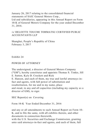 January 26, 2017 relating to the consolidated financial
statements of SAIC General Motors Corp.,
Ltd and subsidiaries, appearing in this Annual Report on Form
10-K of General Motors Company for the year ended December
31, 2016.
/s/ DELOITTE TOUCHE TOHMATSU CERTIFIED PUBLIC
ACCOUNTANTS LLP
Shanghai, People’s Republic of China
February 3, 2017
Exhibit 24
POWER OF ATTORNEY
The undersigned, a director of General Motors Company
("GM"), hereby constitutes and appoints Thomas S. Timko, Jill
E. Sutton, Kyle D. Crockett and Rick
E. Hansen, and each of them, my true and lawful attorneys-in-
fact and agents, with full power of substitution and
resubstitution, for me and in my name, place
and stead, in any and all capacities (including my capacity as a
director of GM), to sign:
SEC Report(s) on Covering
Form 10-K Year Ended December 31, 2016
and any or all amendments to such Annual Report on Form 10-
K, and to file the same, with all exhibits thereto, and other
documents in connection therewith,
with the U.S. Securities and Exchange Commission, granting
unto said attorneys-in-fact and agents, and each of them, full
 