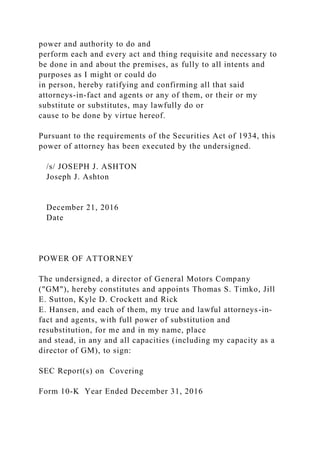 power and authority to do and
perform each and every act and thing requisite and necessary to
be done in and about the premises, as fully to all intents and
purposes as I might or could do
in person, hereby ratifying and confirming all that said
attorneys-in-fact and agents or any of them, or their or my
substitute or substitutes, may lawfully do or
cause to be done by virtue hereof.
Pursuant to the requirements of the Securities Act of 1934, this
power of attorney has been executed by the undersigned.
/s/ JOSEPH J. ASHTON
Joseph J. Ashton
December 21, 2016
Date
POWER OF ATTORNEY
The undersigned, a director of General Motors Company
("GM"), hereby constitutes and appoints Thomas S. Timko, Jill
E. Sutton, Kyle D. Crockett and Rick
E. Hansen, and each of them, my true and lawful attorneys-in-
fact and agents, with full power of substitution and
resubstitution, for me and in my name, place
and stead, in any and all capacities (including my capacity as a
director of GM), to sign:
SEC Report(s) on Covering
Form 10-K Year Ended December 31, 2016
 