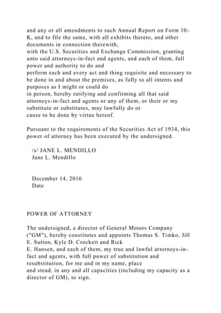 and any or all amendments to such Annual Report on Form 10-
K, and to file the same, with all exhibits thereto, and other
documents in connection therewith,
with the U.S. Securities and Exchange Commission, granting
unto said attorneys-in-fact and agents, and each of them, full
power and authority to do and
perform each and every act and thing requisite and necessary to
be done in and about the premises, as fully to all intents and
purposes as I might or could do
in person, hereby ratifying and confirming all that said
attorneys-in-fact and agents or any of them, or their or my
substitute or substitutes, may lawfully do or
cause to be done by virtue hereof.
Pursuant to the requirements of the Securities Act of 1934, this
power of attorney has been executed by the undersigned.
/s/ JANE L. MENDILLO
Jane L. Mendillo
December 14, 2016
Date
POWER OF ATTORNEY
The undersigned, a director of General Motors Company
("GM"), hereby constitutes and appoints Thomas S. Timko, Jill
E. Sutton, Kyle D. Crockett and Rick
E. Hansen, and each of them, my true and lawful attorneys-in-
fact and agents, with full power of substitution and
resubstitution, for me and in my name, place
and stead, in any and all capacities (including my capacity as a
director of GM), to sign.
 