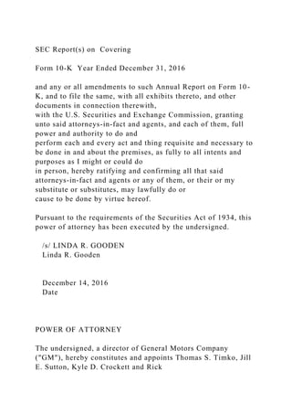 SEC Report(s) on Covering
Form 10-K Year Ended December 31, 2016
and any or all amendments to such Annual Report on Form 10-
K, and to file the same, with all exhibits thereto, and other
documents in connection therewith,
with the U.S. Securities and Exchange Commission, granting
unto said attorneys-in-fact and agents, and each of them, full
power and authority to do and
perform each and every act and thing requisite and necessary to
be done in and about the premises, as fully to all intents and
purposes as I might or could do
in person, hereby ratifying and confirming all that said
attorneys-in-fact and agents or any of them, or their or my
substitute or substitutes, may lawfully do or
cause to be done by virtue hereof.
Pursuant to the requirements of the Securities Act of 1934, this
power of attorney has been executed by the undersigned.
/s/ LINDA R. GOODEN
Linda R. Gooden
December 14, 2016
Date
POWER OF ATTORNEY
The undersigned, a director of General Motors Company
("GM"), hereby constitutes and appoints Thomas S. Timko, Jill
E. Sutton, Kyle D. Crockett and Rick
 