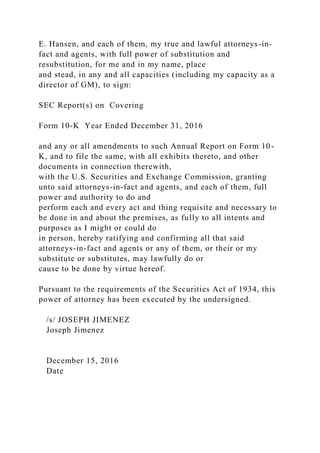 E. Hansen, and each of them, my true and lawful attorneys-in-
fact and agents, with full power of substitution and
resubstitution, for me and in my name, place
and stead, in any and all capacities (including my capacity as a
director of GM), to sign:
SEC Report(s) on Covering
Form 10-K Year Ended December 31, 2016
and any or all amendments to such Annual Report on Form 10-
K, and to file the same, with all exhibits thereto, and other
documents in connection therewith,
with the U.S. Securities and Exchange Commission, granting
unto said attorneys-in-fact and agents, and each of them, full
power and authority to do and
perform each and every act and thing requisite and necessary to
be done in and about the premises, as fully to all intents and
purposes as I might or could do
in person, hereby ratifying and confirming all that said
attorneys-in-fact and agents or any of them, or their or my
substitute or substitutes, may lawfully do or
cause to be done by virtue hereof.
Pursuant to the requirements of the Securities Act of 1934, this
power of attorney has been executed by the undersigned.
/s/ JOSEPH JIMENEZ
Joseph Jimenez
December 15, 2016
Date
 