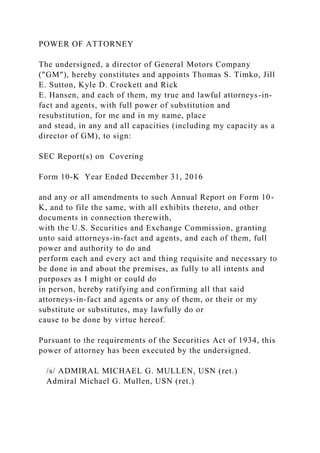 POWER OF ATTORNEY
The undersigned, a director of General Motors Company
("GM"), hereby constitutes and appoints Thomas S. Timko, Jill
E. Sutton, Kyle D. Crockett and Rick
E. Hansen, and each of them, my true and lawful attorneys-in-
fact and agents, with full power of substitution and
resubstitution, for me and in my name, place
and stead, in any and all capacities (including my capacity as a
director of GM), to sign:
SEC Report(s) on Covering
Form 10-K Year Ended December 31, 2016
and any or all amendments to such Annual Report on Form 10-
K, and to file the same, with all exhibits thereto, and other
documents in connection therewith,
with the U.S. Securities and Exchange Commission, granting
unto said attorneys-in-fact and agents, and each of them, full
power and authority to do and
perform each and every act and thing requisite and necessary to
be done in and about the premises, as fully to all intents and
purposes as I might or could do
in person, hereby ratifying and confirming all that said
attorneys-in-fact and agents or any of them, or their or my
substitute or substitutes, may lawfully do or
cause to be done by virtue hereof.
Pursuant to the requirements of the Securities Act of 1934, this
power of attorney has been executed by the undersigned.
/s/ ADMIRAL MICHAEL G. MULLEN, USN (ret.)
Admiral Michael G. Mullen, USN (ret.)
 