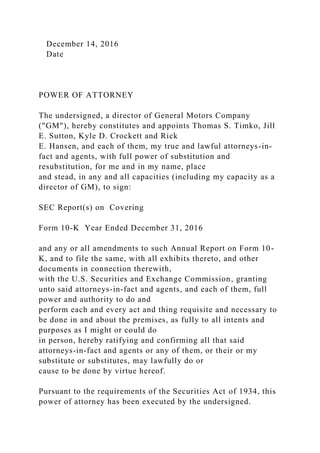 December 14, 2016
Date
POWER OF ATTORNEY
The undersigned, a director of General Motors Company
("GM"), hereby constitutes and appoints Thomas S. Timko, Jill
E. Sutton, Kyle D. Crockett and Rick
E. Hansen, and each of them, my true and lawful attorneys-in-
fact and agents, with full power of substitution and
resubstitution, for me and in my name, place
and stead, in any and all capacities (including my capacity as a
director of GM), to sign:
SEC Report(s) on Covering
Form 10-K Year Ended December 31, 2016
and any or all amendments to such Annual Report on Form 10-
K, and to file the same, with all exhibits thereto, and other
documents in connection therewith,
with the U.S. Securities and Exchange Commission, granting
unto said attorneys-in-fact and agents, and each of them, full
power and authority to do and
perform each and every act and thing requisite and necessary to
be done in and about the premises, as fully to all intents and
purposes as I might or could do
in person, hereby ratifying and confirming all that said
attorneys-in-fact and agents or any of them, or their or my
substitute or substitutes, may lawfully do or
cause to be done by virtue hereof.
Pursuant to the requirements of the Securities Act of 1934, this
power of attorney has been executed by the undersigned.
 