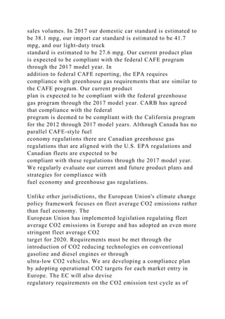 sales volumes. In 2017 our domestic car standard is estimated to
be 38.1 mpg, our import car standard is estimated to be 41.7
mpg, and our light-duty truck
standard is estimated to be 27.6 mpg. Our current product plan
is expected to be compliant with the federal CAFE program
through the 2017 model year. In
addition to federal CAFE reporting, the EPA requires
compliance with greenhouse gas requirements that are similar to
the CAFE program. Our current product
plan is expected to be compliant with the federal greenhouse
gas program through the 2017 model year. CARB has agreed
that compliance with the federal
program is deemed to be compliant with the California program
for the 2012 through 2017 model years. Although Canada has no
parallel CAFE-style fuel
economy regulations there are Canadian greenhouse gas
regulations that are aligned with the U.S. EPA regulations and
Canadian fleets are expected to be
compliant with these regulations through the 2017 model year.
We regularly evaluate our current and future product plans and
strategies for compliance with
fuel economy and greenhouse gas regulations.
Unlike other jurisdictions, the European Union's climate change
policy framework focuses on fleet average CO2 emissions rather
than fuel economy. The
European Union has implemented legislation regulating fleet
average CO2 emissions in Europe and has adopted an even more
stringent fleet average CO2
target for 2020. Requirements must be met through the
introduction of CO2 reducing technologies on conventional
gasoline and diesel engines or through
ultra-low CO2 vehicles. We are developing a compliance plan
by adopting operational CO2 targets for each market entry in
Europe. The EC will also devise
regulatory requirements on the CO2 emission test cycle as of
 