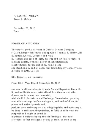 /s/ JAMES J. MULVA
James J. Mulva
December 20, 2016
Date
POWER OF ATTORNEY
The undersigned, a director of General Motors Company
("GM"), hereby constitutes and appoints Thomas S. Timko, Jill
E. Sutton, Kyle D. Crockett and Rick
E. Hansen, and each of them, my true and lawful attorneys-in-
fact and agents, with full power of substitution and
resubstitution, for me and in my name, place
and stead, in any and all capacities (including my capacity as a
director of GM), to sign:
SEC Report(s) on Covering
Form 10-K Year Ended December 31, 2016
and any or all amendments to such Annual Report on Form 10-
K, and to file the same, with all exhibits thereto, and other
documents in connection therewith,
with the U.S. Securities and Exchange Commission, granting
unto said attorneys-in-fact and agents, and each of them, full
power and authority to do and
perform each and every act and thing requisite and necessary to
be done in and about the premises, as fully to all intents and
purposes as I might or could do
in person, hereby ratifying and confirming all that said
attorneys-in-fact and agents or any of them, or their or my
 