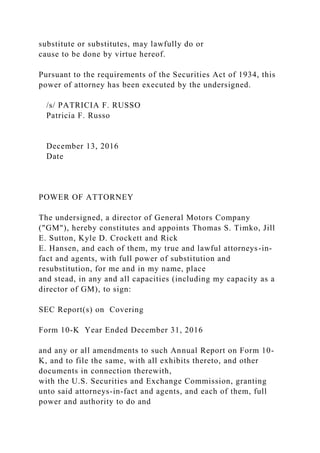 substitute or substitutes, may lawfully do or
cause to be done by virtue hereof.
Pursuant to the requirements of the Securities Act of 1934, this
power of attorney has been executed by the undersigned.
/s/ PATRICIA F. RUSSO
Patricia F. Russo
December 13, 2016
Date
POWER OF ATTORNEY
The undersigned, a director of General Motors Company
("GM"), hereby constitutes and appoints Thomas S. Timko, Jill
E. Sutton, Kyle D. Crockett and Rick
E. Hansen, and each of them, my true and lawful attorneys-in-
fact and agents, with full power of substitution and
resubstitution, for me and in my name, place
and stead, in any and all capacities (including my capacity as a
director of GM), to sign:
SEC Report(s) on Covering
Form 10-K Year Ended December 31, 2016
and any or all amendments to such Annual Report on Form 10-
K, and to file the same, with all exhibits thereto, and other
documents in connection therewith,
with the U.S. Securities and Exchange Commission, granting
unto said attorneys-in-fact and agents, and each of them, full
power and authority to do and
 