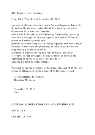 SEC Report(s) on Covering
Form 10-K Year Ended December 31, 2016
and any or all amendments to such Annual Report on Form 10-
K, and to file the same, with all exhibits thereto, and other
documents in connection therewith,
with the U.S. Securities and Exchange Commission, granting
unto said attorneys-in-fact and agents, and each of them, full
power and authority to do and
perform each and every act and thing requisite and necessary to
be done in and about the premises, as fully to all intents and
purposes as I might or could do
in person, hereby ratifying and confirming all that said
attorneys-in-fact and agents or any of them, or their or my
substitute or substitutes, may lawfully do or
cause to be done by virtue hereof.
Pursuant to the requirements of the Securities Act of 1934, this
power of attorney has been executed by the undersigned.
/s/ THEODORE M. SOLSO
Theodore M. Solso
December 13, 2016
Date
GENERAL MOTORS COMPANY AND SUBSIDIARIES
Exhibit 31.1
CERTIFICATION
 