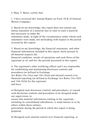 I, Mary T. Barra, certify that:
1. I have reviewed this Annual Report on Form 10-K of General
Motors Company;
2. Based on my knowledge, this report does not contain any
untrue statement of a material fact or omit to state a material
fact necessary to make the
statements made, in light of the circumstances under which such
statements were made, not misleading with respect to the period
covered by this report;
3. Based on my knowledge, the financial statements, and other
financial information included in this report, fairly present in
all material respects the
financial condition, results of operations and cash flows of the
registrant as of, and for, the periods presented in this report;
4. The registrant's other certifying officer and I are responsible
for establishing and maintaining disclosure controls and
procedures (as defined in Exchange
Act Rules 13a-15(e) and 15d-15(e)) and internal control over
financial reporting (as defined in Exchange Act Rules 13a-15(f)
and 15d-15(f)) for the registrant
and have:
a) Designed such disclosure controls and procedures, or caused
such disclosure controls and procedures to be designed under
our supervision, to
ensure that material information relating to the registrant,
including its consolidated subsidiaries, is made known to us by
others within those entities,
particularly during the period in which this report is being
prepared;
b) Designed such internal control over financial reporting, or
 