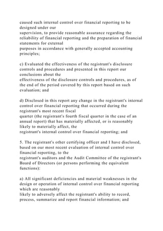 caused such internal control over financial reporting to be
designed under our
supervision, to provide reasonable assurance regarding the
reliability of financial reporting and the preparation of financial
statements for external
purposes in accordance with generally accepted accounting
principles;
c) Evaluated the effectiveness of the registrant's disclosure
controls and procedures and presented in this report our
conclusions about the
effectiveness of the disclosure controls and procedures, as of
the end of the period covered by this report based on such
evaluation; and
d) Disclosed in this report any change in the registrant's internal
control over financial reporting that occurred during the
registrant's most recent fiscal
quarter (the registrant's fourth fiscal quarter in the case of an
annual report) that has materially affected, or is reasonably
likely to materially affect, the
registrant's internal control over financial reporting; and
5. The registrant's other certifying officer and I have disclosed,
based on our most recent evaluation of internal control over
financial reporting, to the
registrant's auditors and the Audit Committee of the registrant's
Board of Directors (or persons performing the equivalent
functions):
a) All significant deficiencies and material weaknesses in the
design or operation of internal control over financial reporting
which are reasonably
likely to adversely affect the registrant's ability to record,
process, summarize and report financial information; and
 