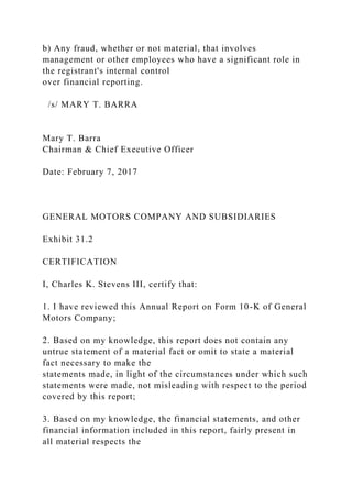 b) Any fraud, whether or not material, that involves
management or other employees who have a significant role in
the registrant's internal control
over financial reporting.
/s/ MARY T. BARRA
Mary T. Barra
Chairman & Chief Executive Officer
Date: February 7, 2017
GENERAL MOTORS COMPANY AND SUBSIDIARIES
Exhibit 31.2
CERTIFICATION
I, Charles K. Stevens III, certify that:
1. I have reviewed this Annual Report on Form 10-K of General
Motors Company;
2. Based on my knowledge, this report does not contain any
untrue statement of a material fact or omit to state a material
fact necessary to make the
statements made, in light of the circumstances under which such
statements were made, not misleading with respect to the period
covered by this report;
3. Based on my knowledge, the financial statements, and other
financial information included in this report, fairly present in
all material respects the
 
