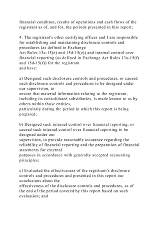 financial condition, results of operations and cash flows of the
registrant as of, and for, the periods presented in this report;
4. The registrant's other certifying officer and I are responsible
for establishing and maintaining disclosure controls and
procedures (as defined in Exchange
Act Rules 13a-15(e) and 15d-15(e)) and internal control over
financial reporting (as defined in Exchange Act Rules 13a-15(f)
and 15d-15(f)) for the registrant
and have:
a) Designed such disclosure controls and procedures, or caused
such disclosure controls and procedures to be designed under
our supervision, to
ensure that material information relating to the registrant,
including its consolidated subsidiaries, is made known to us by
others within those entities,
particularly during the period in which this report is being
prepared;
b) Designed such internal control over financial reporting, or
caused such internal control over financial reporting to be
designed under our
supervision, to provide reasonable assurance regarding the
reliability of financial reporting and the preparation of financial
statements for external
purposes in accordance with generally accepted accounting
principles;
c) Evaluated the effectiveness of the registrant's disclosure
controls and procedures and presented in this report our
conclusions about the
effectiveness of the disclosure controls and procedures, as of
the end of the period covered by this report based on such
evaluation; and
 