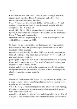 2017.
China has both an individual vehicle pass-fail type approval
requirement based on Phase 3 standards and a fleet fuel
consumption requirement based on
Phase 4 standards effective in 2016. The China Phase 4 fleet
fuel consumption standard is based on curb weight with full
compliance to 5.0 L/100 km
required by 2020. China has continued subsidies for plug-in
hybrid, battery electric and fuel cell vehicles. China proposes a
Phase 5 fleet fuel consumption
standard effective beginning in 2021 with full compliance to
4.0L/100km required by 2025.
In Brazil the government has set fuel economy requirements
called Inovar Auto. Original equipment manufacturers have
mandatory fleet average
compliance required by October 2017 resulting in a reduction
from 2012 levels. The Brazilian government provides indirect
tax incentives to eligible
participant companies that meet certain requirements including
these fuel economy targets. The level of potential indirect tax
incentives varies based on the
timing and degree to which the targets are met. Participating
companies that fail to meet the required criteria are subject to
clawback provisions and specific
fines.
Industrial Environmental Control Our operations are subject to
a wide range of environmental protection laws including those
regulating air emissions,
water discharge, waste management and environmental cleanup.
Certain environmental statutes require that responsible parties
fund remediation actions
regardless of fault, legality of original disposal or ownership of
a disposal site. Under certain circumstances these laws impose
 