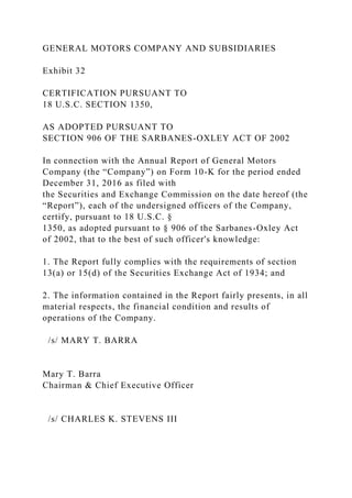 GENERAL MOTORS COMPANY AND SUBSIDIARIES
Exhibit 32
CERTIFICATION PURSUANT TO
18 U.S.C. SECTION 1350,
AS ADOPTED PURSUANT TO
SECTION 906 OF THE SARBANES-OXLEY ACT OF 2002
In connection with the Annual Report of General Motors
Company (the “Company”) on Form 10-K for the period ended
December 31, 2016 as filed with
the Securities and Exchange Commission on the date hereof (the
“Report”), each of the undersigned officers of the Company,
certify, pursuant to 18 U.S.C. §
1350, as adopted pursuant to § 906 of the Sarbanes-Oxley Act
of 2002, that to the best of such officer's knowledge:
1. The Report fully complies with the requirements of section
13(a) or 15(d) of the Securities Exchange Act of 1934; and
2. The information contained in the Report fairly presents, in all
material respects, the financial condition and results of
operations of the Company.
/s/ MARY T. BARRA
Mary T. Barra
Chairman & Chief Executive Officer
/s/ CHARLES K. STEVENS III
 