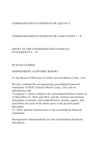CONSOLIDATED STATEMENTS OF EQUITY 6
CONSOLIDATED STATEMENTS OF CASH FLOWS 7 - 8
NOTES TO THE CONSOLIDATED FINANCIAL
STATEMENTS 9 - 19
DTT(A)(17)U00001
INDEPENDENT AUDITORS' REPORT
To the Board of Directors of SAIC General Motors Corp., Ltd.:
We have audited the accompanying consolidated financial
statements of SAIC General Motors Corp., Ltd. and its
subsidiaries (the
"Company"), which comprise the consolidated balance sheets as
of December 31, 2016 and 2015, and the related consolidated
statements of income and comprehensive income, equity, and
cash flows for each of the three years in the period ended
December
31, 2016, and the related notes to the consolidated financial
statements.
Management's Responsibility for the Consolidated Financial
Statements
 