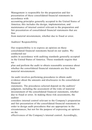 Management is responsible for the preparation and fair
presentation of these consolidated financial statements in
accordance with
accounting principles generally accepted in the United States of
America; this includes the design, implementation, and
maintenance of internal control relevant to the preparation and
fair presentation of consolidated financial statements that are
free
from material misstatement, whether due to fraud or error.
Auditors' Responsibility
Our responsibility is to express an opinion on these
consolidated financial statements based on our audits. We
conducted our
audits in accordance with auditing standards generally accepted
in the United States of America. Those standards require that
we
plan and perform the audit to obtain reasonable assurance about
whether the consolidated financial statements are free from
material misstatement.
An audit involves performing procedures to obtain audit
evidence about the amounts and disclosures in the consolidated
financial
statements. The procedures selected depend on the auditors'
judgment, including the assessment of the risks of material
misstatement of the consolidated financial statements, whether
due to fraud or error. In making those risk assessments, the
auditor
considers internal control relevant to the Company's preparation
and fair presentation of the consolidated financial statements in
order to design audit procedures that are appropriate in the
circumstances, but not for the purpose of expressing an opinion
on the
effectiveness of the Company's internal control. Accordingly,
 