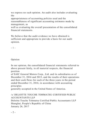 we express no such opinion. An audit also includes evaluating
the
appropriateness of accounting policies used and the
reasonableness of significant accounting estimates made by
management, as
well as evaluating the overall presentation of the consolidated
financial statements.
We believe that the audit evidence we have obtained is
sufficient and appropriate to provide a basis for our audit
opinion.
- 1 -
Opinion
In our opinion, the consolidated financial statements referred to
above present fairly, in all material respects, the financial
position
of SAIC General Motors Corp., Ltd. and its subsidiaries as of
December 31, 2016 and 2015, and the results of their operations
and their cash flows for each of the three years in the period
ended December 31, 2016, in accordance with accounting
principles
generally accepted in the United States of America.
/s/ DELOITTE TOUCHE TOHMATSU CERTIFIED PUBLIC
ACCOUNTANTS LLP
Deloitte Touche Tohmatsu Certified Public Accountants LLP
Shanghai, People's Republic of China
January 26, 2017
- 2 -
 