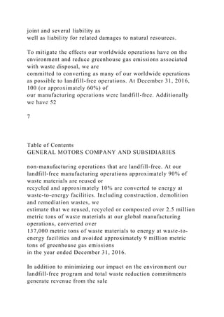joint and several liability as
well as liability for related damages to natural resources.
To mitigate the effects our worldwide operations have on the
environment and reduce greenhouse gas emissions associated
with waste disposal, we are
committed to converting as many of our worldwide operations
as possible to landfill-free operations. At December 31, 2016,
100 (or approximately 60%) of
our manufacturing operations were landfill-free. Additionally
we have 52
7
Table of Contents
GENERAL MOTORS COMPANY AND SUBSIDIARIES
non-manufacturing operations that are landfill-free. At our
landfill-free manufacturing operations approximately 90% of
waste materials are reused or
recycled and approximately 10% are converted to energy at
waste-to-energy facilities. Including construction, demolition
and remediation wastes, we
estimate that we reused, recycled or composted over 2.5 million
metric tons of waste materials at our global manufacturing
operations, converted over
137,000 metric tons of waste materials to energy at waste-to-
energy facilities and avoided approximately 9 million metric
tons of greenhouse gas emissions
in the year ended December 31, 2016.
In addition to minimizing our impact on the environment our
landfill-free program and total waste reduction commitments
generate revenue from the sale
 