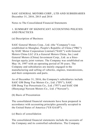 SAIC GENERAL MOTORS CORP., LTD AND SUBSIDIARIES
December 31, 2016, 2015 and 2014
Notes to The Consolidated Financial Statements
1. SUMMARY OF SIGNIFICANT ACCOUNTING POLICIES
AND PRACTICES
(a) Description of Business
SAIC General Motors Corp., Ltd. (the "Company") was
established in Shanghai, People's Republic of China ("PRC")
by SAIC Motor Corporation Limited ("SAIC") with General
Motors China LLC (f.k.a General Motors China, Inc.) and
General Motors (China) Investment Corp., Ltd. as a Sino-
foreign equity joint venture. The Company was established on
May 16, 1997 with an operating period of 30 years. The
Company and subsidiaries are mainly engaged in the
manufacturing and selling of vehicles, engines, transmissions,
and their components and parts.
As of December 31, 2016, the Company's subsidiaries include
SAIC GM Dong Yue Motors Co., Ltd. ("DY"), SAIC
GM Dong Yue Powertrain Co., Ltd. ("PT") and SAIC GM
(Shenyang) Norsom Motors Co., Ltd. ("Norsom").
(b) Basis of Presentation
The consolidated financial statements have been prepared in
accordance with accounting principles generally accepted in
the United States of America ("US GAAP").
(c) Basis of consolidation
The consolidated financial statements include the accounts of
the Company and its controlled subsidiaries. The Company
 