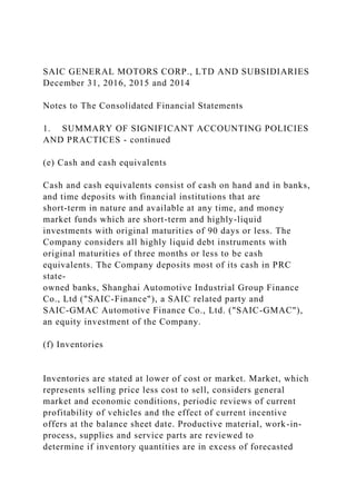 SAIC GENERAL MOTORS CORP., LTD AND SUBSIDIARIES
December 31, 2016, 2015 and 2014
Notes to The Consolidated Financial Statements
1. SUMMARY OF SIGNIFICANT ACCOUNTING POLICIES
AND PRACTICES - continued
(e) Cash and cash equivalents
Cash and cash equivalents consist of cash on hand and in banks,
and time deposits with financial institutions that are
short-term in nature and available at any time, and money
market funds which are short-term and highly-liquid
investments with original maturities of 90 days or less. The
Company considers all highly liquid debt instruments with
original maturities of three months or less to be cash
equivalents. The Company deposits most of its cash in PRC
state-
owned banks, Shanghai Automotive Industrial Group Finance
Co., Ltd ("SAIC-Finance"), a SAIC related party and
SAIC-GMAC Automotive Finance Co., Ltd. ("SAIC-GMAC"),
an equity investment of the Company.
(f) Inventories
Inventories are stated at lower of cost or market. Market, which
represents selling price less cost to sell, considers general
market and economic conditions, periodic reviews of current
profitability of vehicles and the effect of current incentive
offers at the balance sheet date. Productive material, work-in-
process, supplies and service parts are reviewed to
determine if inventory quantities are in excess of forecasted
 