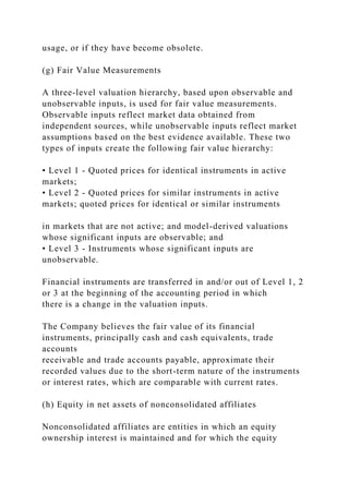 usage, or if they have become obsolete.
(g) Fair Value Measurements
A three-level valuation hierarchy, based upon observable and
unobservable inputs, is used for fair value measurements.
Observable inputs reflect market data obtained from
independent sources, while unobservable inputs reflect market
assumptions based on the best evidence available. These two
types of inputs create the following fair value hierarchy:
• Level 1 - Quoted prices for identical instruments in active
markets;
• Level 2 - Quoted prices for similar instruments in active
markets; quoted prices for identical or similar instruments
in markets that are not active; and model-derived valuations
whose significant inputs are observable; and
• Level 3 - Instruments whose significant inputs are
unobservable.
Financial instruments are transferred in and/or out of Level 1, 2
or 3 at the beginning of the accounting period in which
there is a change in the valuation inputs.
The Company believes the fair value of its financial
instruments, principally cash and cash equivalents, trade
accounts
receivable and trade accounts payable, approximate their
recorded values due to the short-term nature of the instruments
or interest rates, which are comparable with current rates.
(h) Equity in net assets of nonconsolidated affiliates
Nonconsolidated affiliates are entities in which an equity
ownership interest is maintained and for which the equity
 
