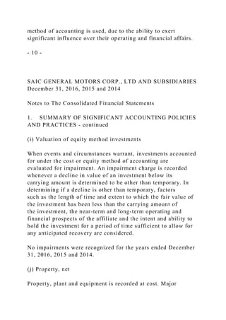 method of accounting is used, due to the ability to exert
significant influence over their operating and financial affairs.
- 10 -
SAIC GENERAL MOTORS CORP., LTD AND SUBSIDIARIES
December 31, 2016, 2015 and 2014
Notes to The Consolidated Financial Statements
1. SUMMARY OF SIGNIFICANT ACCOUNTING POLICIES
AND PRACTICES - continued
(i) Valuation of equity method investments
When events and circumstances warrant, investments accounted
for under the cost or equity method of accounting are
evaluated for impairment. An impairment charge is recorded
whenever a decline in value of an investment below its
carrying amount is determined to be other than temporary. In
determining if a decline is other than temporary, factors
such as the length of time and extent to which the fair value of
the investment has been less than the carrying amount of
the investment, the near-term and long-term operating and
financial prospects of the affiliate and the intent and ability to
hold the investment for a period of time sufficient to allow for
any anticipated recovery are considered.
No impairments were recognized for the years ended December
31, 2016, 2015 and 2014.
(j) Property, net
Property, plant and equipment is recorded at cost. Major
 