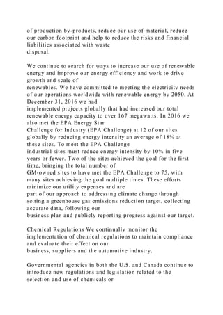 of production by-products, reduce our use of material, reduce
our carbon footprint and help to reduce the risks and financial
liabilities associated with waste
disposal.
We continue to search for ways to increase our use of renewable
energy and improve our energy efficiency and work to drive
growth and scale of
renewables. We have committed to meeting the electricity needs
of our operations worldwide with renewable energy by 2050. At
December 31, 2016 we had
implemented projects globally that had increased our total
renewable energy capacity to over 167 megawatts. In 2016 we
also met the EPA Energy Star
Challenge for Industry (EPA Challenge) at 12 of our sites
globally by reducing energy intensity an average of 18% at
these sites. To meet the EPA Challenge
industrial sites must reduce energy intensity by 10% in five
years or fewer. Two of the sites achieved the goal for the first
time, bringing the total number of
GM-owned sites to have met the EPA Challenge to 75, with
many sites achieving the goal multiple times. These efforts
minimize our utility expenses and are
part of our approach to addressing climate change through
setting a greenhouse gas emissions reduction target, collecting
accurate data, following our
business plan and publicly reporting progress against our target.
Chemical Regulations We continually monitor the
implementation of chemical regulations to maintain compliance
and evaluate their effect on our
business, suppliers and the automotive industry.
Governmental agencies in both the U.S. and Canada continue to
introduce new regulations and legislation related to the
selection and use of chemicals or
 