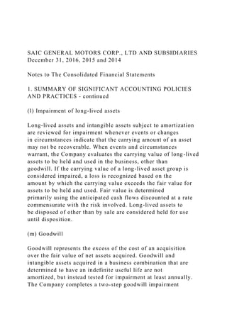 SAIC GENERAL MOTORS CORP., LTD AND SUBSIDIARIES
December 31, 2016, 2015 and 2014
Notes to The Consolidated Financial Statements
1. SUMMARY OF SIGNIFICANT ACCOUNTING POLICIES
AND PRACTICES - continued
(l) Impairment of long-lived assets
Long-lived assets and intangible assets subject to amortization
are reviewed for impairment whenever events or changes
in circumstances indicate that the carrying amount of an asset
may not be recoverable. When events and circumstances
warrant, the Company evaluates the carrying value of long-lived
assets to be held and used in the business, other than
goodwill. If the carrying value of a long-lived asset group is
considered impaired, a loss is recognized based on the
amount by which the carrying value exceeds the fair value for
assets to be held and used. Fair value is determined
primarily using the anticipated cash flows discounted at a rate
commensurate with the risk involved. Long-lived assets to
be disposed of other than by sale are considered held for use
until disposition.
(m) Goodwill
Goodwill represents the excess of the cost of an acquisition
over the fair value of net assets acquired. Goodwill and
intangible assets acquired in a business combination that are
determined to have an indefinite useful life are not
amortized, but instead tested for impairment at least annually.
The Company completes a two-step goodwill impairment
 