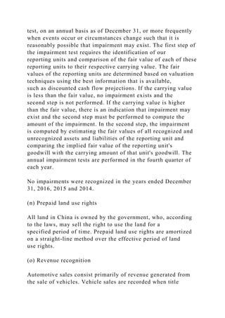 test, on an annual basis as of December 31, or more frequently
when events occur or circumstances change such that it is
reasonably possible that impairment may exist. The first step of
the impairment test requires the identification of our
reporting units and comparison of the fair value of each of these
reporting units to their respective carrying value. The fair
values of the reporting units are determined based on valuation
techniques using the best information that is available,
such as discounted cash flow projections. If the carrying value
is less than the fair value, no impairment exists and the
second step is not performed. If the carrying value is higher
than the fair value, there is an indication that impairment may
exist and the second step must be performed to compute the
amount of the impairment. In the second step, the impairment
is computed by estimating the fair values of all recognized and
unrecognized assets and liabilities of the reporting unit and
comparing the implied fair value of the reporting unit's
goodwill with the carrying amount of that unit's goodwill. The
annual impairment tests are performed in the fourth quarter of
each year.
No impairments were recognized in the years ended December
31, 2016, 2015 and 2014.
(n) Prepaid land use rights
All land in China is owned by the government, who, according
to the laws, may sell the right to use the land for a
specified period of time. Prepaid land use rights are amortized
on a straight-line method over the effective period of land
use rights.
(o) Revenue recognition
Automotive sales consist primarily of revenue generated from
the sale of vehicles. Vehicle sales are recorded when title
 