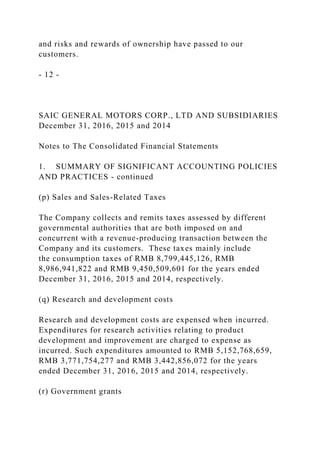and risks and rewards of ownership have passed to our
customers.
- 12 -
SAIC GENERAL MOTORS CORP., LTD AND SUBSIDIARIES
December 31, 2016, 2015 and 2014
Notes to The Consolidated Financial Statements
1. SUMMARY OF SIGNIFICANT ACCOUNTING POLICIES
AND PRACTICES - continued
(p) Sales and Sales-Related Taxes
The Company collects and remits taxes assessed by different
governmental authorities that are both imposed on and
concurrent with a revenue-producing transaction between the
Company and its customers. These taxes mainly include
the consumption taxes of RMB 8,799,445,126, RMB
8,986,941,822 and RMB 9,450,509,601 for the years ended
December 31, 2016, 2015 and 2014, respectively.
(q) Research and development costs
Research and development costs are expensed when incurred.
Expenditures for research activities relating to product
development and improvement are charged to expense as
incurred. Such expenditures amounted to RMB 5,152,768,659,
RMB 3,771,754,277 and RMB 3,442,856,072 for the years
ended December 31, 2016, 2015 and 2014, respectively.
(r) Government grants
 