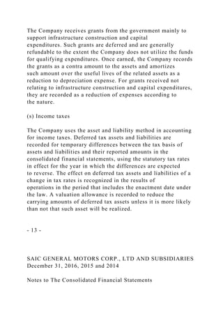 The Company receives grants from the government mainly to
support infrastructure construction and capital
expenditures. Such grants are deferred and are generally
refundable to the extent the Company does not utilize the funds
for qualifying expenditures. Once earned, the Company records
the grants as a contra amount to the assets and amortizes
such amount over the useful lives of the related assets as a
reduction to depreciation expense. For grants received not
relating to infrastructure construction and capital expenditures,
they are recorded as a reduction of expenses according to
the nature.
(s) Income taxes
The Company uses the asset and liability method in accounting
for income taxes. Deferred tax assets and liabilities are
recorded for temporary differences between the tax basis of
assets and liabilities and their reported amounts in the
consolidated financial statements, using the statutory tax rates
in effect for the year in which the differences are expected
to reverse. The effect on deferred tax assets and liabilities of a
change in tax rates is recognized in the results of
operations in the period that includes the enactment date under
the law. A valuation allowance is recorded to reduce the
carrying amounts of deferred tax assets unless it is more likely
than not that such asset will be realized.
- 13 -
SAIC GENERAL MOTORS CORP., LTD AND SUBSIDIARIES
December 31, 2016, 2015 and 2014
Notes to The Consolidated Financial Statements
 
