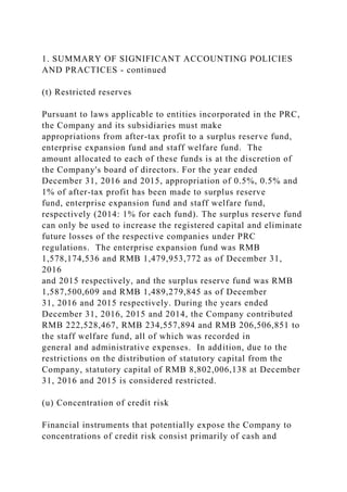 1. SUMMARY OF SIGNIFICANT ACCOUNTING POLICIES
AND PRACTICES - continued
(t) Restricted reserves
Pursuant to laws applicable to entities incorporated in the PRC,
the Company and its subsidiaries must make
appropriations from after-tax profit to a surplus reserve fund,
enterprise expansion fund and staff welfare fund. The
amount allocated to each of these funds is at the discretion of
the Company's board of directors. For the year ended
December 31, 2016 and 2015, appropriation of 0.5%, 0.5% and
1% of after-tax profit has been made to surplus reserve
fund, enterprise expansion fund and staff welfare fund,
respectively (2014: 1% for each fund). The surplus reserve fund
can only be used to increase the registered capital and eliminate
future losses of the respective companies under PRC
regulations. The enterprise expansion fund was RMB
1,578,174,536 and RMB 1,479,953,772 as of December 31,
2016
and 2015 respectively, and the surplus reserve fund was RMB
1,587,500,609 and RMB 1,489,279,845 as of December
31, 2016 and 2015 respectively. During the years ended
December 31, 2016, 2015 and 2014, the Company contributed
RMB 222,528,467, RMB 234,557,894 and RMB 206,506,851 to
the staff welfare fund, all of which was recorded in
general and administrative expenses. In addition, due to the
restrictions on the distribution of statutory capital from the
Company, statutory capital of RMB 8,802,006,138 at December
31, 2016 and 2015 is considered restricted.
(u) Concentration of credit risk
Financial instruments that potentially expose the Company to
concentrations of credit risk consist primarily of cash and
 