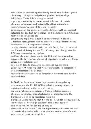 substances of concern by mandating broad prohibitions, green
chemistry, life cycle analysis and product stewardship
initiatives. These initiatives give broad
regulatory authority to ban or restrict the use of certain
chemical substances and potentially affect automobile
manufacturers' responsibilities for vehicle
components at the end of a vehicle's life, as well as chemical
selection for product development and manufacturing. Chemical
restrictions in Canada are
progressing rapidly as a result of Environment Canada’s
Chemical Management Plan to assess existing substances and
implement risk management controls
on any chemical deemed toxic. In June 2016, the U.S. enacted
the Chemical Safety for the 21st Century Act that grants the
EPA more authority to regulate
and ban chemicals from use in the U.S. and is expected to
increase the level of regulation of chemicals in vehicles. These
emerging regulations will
potentially lead to increases in costs and supply chain
complexity. We believe that we are materially in compliance
with substantially all of these
requirements or expect to be materially in compliance by the
required date.
In 2007 the European Union implemented its regulatory
requirements, the EU REACH regulation among others, to
register, evaluate, authorize and restrict
the use of chemical substances. This regulation requires
chemical substances manufactured in or imported into the
European Union to be registered with the
European Chemicals Agency before 2018. Under this regulation,
“substances of very high concern” may either require
authorization for further use or may be
restricted in the future. This could potentially increase the cost
of certain alternative substances that are used to manufacture
vehicles and parts, or result in a
 