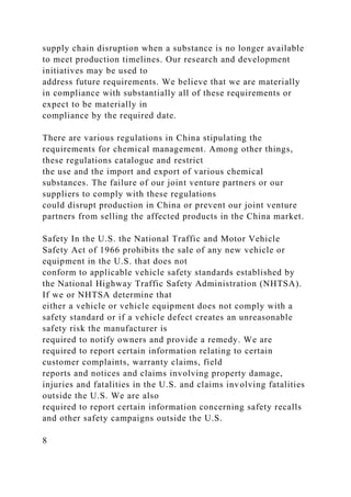 supply chain disruption when a substance is no longer available
to meet production timelines. Our research and development
initiatives may be used to
address future requirements. We believe that we are materially
in compliance with substantially all of these requirements or
expect to be materially in
compliance by the required date.
There are various regulations in China stipulating the
requirements for chemical management. Among other things,
these regulations catalogue and restrict
the use and the import and export of various chemical
substances. The failure of our joint venture partners or our
suppliers to comply with these regulations
could disrupt production in China or prevent our joint venture
partners from selling the affected products in the China market.
Safety In the U.S. the National Traffic and Motor Vehicle
Safety Act of 1966 prohibits the sale of any new vehicle or
equipment in the U.S. that does not
conform to applicable vehicle safety standards established by
the National Highway Traffic Safety Administration (NHTSA).
If we or NHTSA determine that
either a vehicle or vehicle equipment does not comply with a
safety standard or if a vehicle defect creates an unreasonable
safety risk the manufacturer is
required to notify owners and provide a remedy. We are
required to report certain information relating to certain
customer complaints, warranty claims, field
reports and notices and claims involving property damage,
injuries and fatalities in the U.S. and claims involving fatalities
outside the U.S. We are also
required to report certain information concerning safety recalls
and other safety campaigns outside the U.S.
8
 